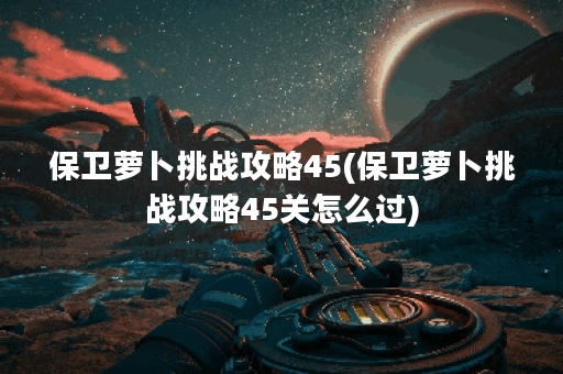 保卫萝卜挑战攻略45(保卫萝卜挑战攻略45关怎么过)