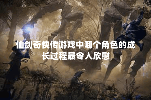 仙剑奇侠传游戏中哪个角色的成长过程最令人欣慰？