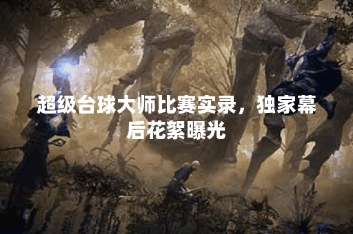 超级台球大师比赛实录，独家幕后花絮曝光