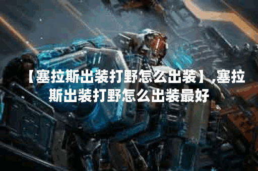 【塞拉斯出装打野怎么出装】,塞拉斯出装打野怎么出装最好
