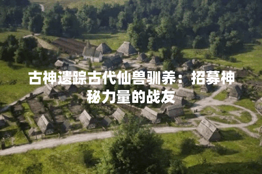 古神遗踪古代仙兽驯养：招募神秘力量的战友