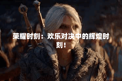 荣耀时刻：欢乐对决中的辉煌时刻！