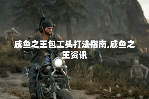 咸鱼之王包工头打法指南,咸鱼之王资讯