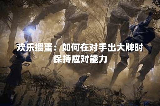 欢乐掼蛋：如何在对手出大牌时保持应对能力？