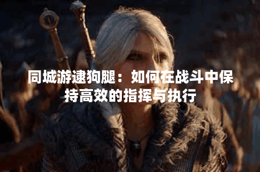 同城游逮狗腿：如何在战斗中保持高效的指挥与执行？