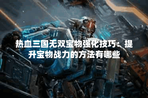 热血三国无双宝物强化技巧：提升宝物战力的方法有哪些？