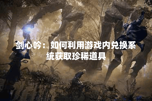 剑心吟：如何利用游戏内兑换系统获取珍稀道具？