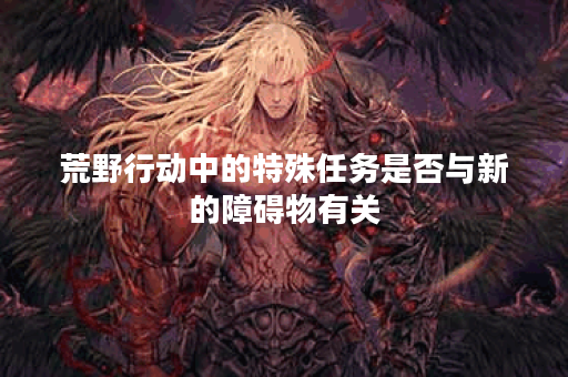 荒野行动中的特殊任务是否与新的障碍物有关？