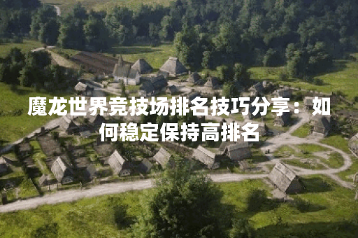 魔龙世界竞技场排名技巧分享：如何稳定保持高排名？