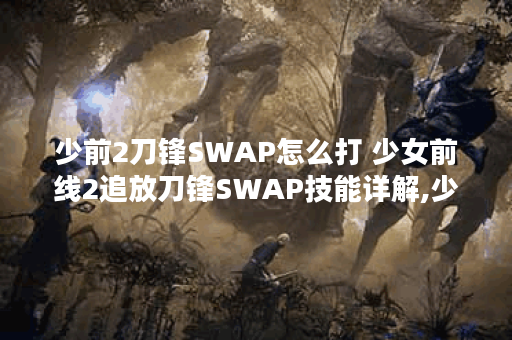 少前2刀锋SWAP怎么打 少女前线2追放刀锋SWAP技能详解,少前2追放资讯