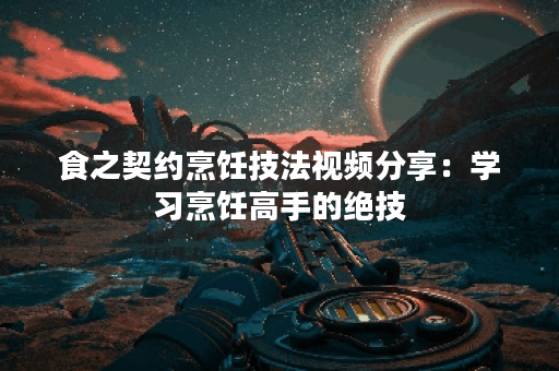 食之契约烹饪技法视频分享：学习烹饪高手的绝技