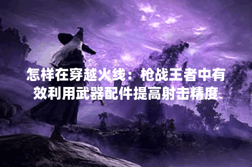 怎样在穿越火线：枪战王者中有效利用武器配件提高射击精度？