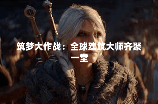 筑梦大作战：全球建筑大师齐聚一堂