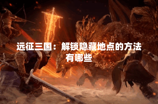 远征三国：解锁隐藏地点的方法有哪些？