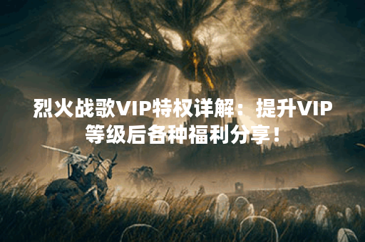 烈火战歌VIP特权详解：提升VIP等级后各种福利分享！