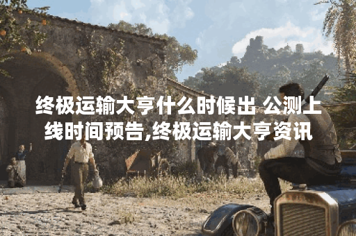 终极运输大亨什么时候出 公测上线时间预告,终极运输大亨资讯