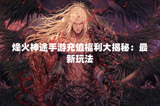 烽火神途手游充值福利大揭秘：最新玩法