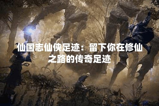 仙国志仙侠足迹：留下你在修仙之路的传奇足迹