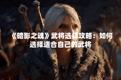 《暗影之魂》武将选择攻略:如何选择适合自己的武将? 《暗影之魂》武将选择攻略:如何选择适合自己的武将?