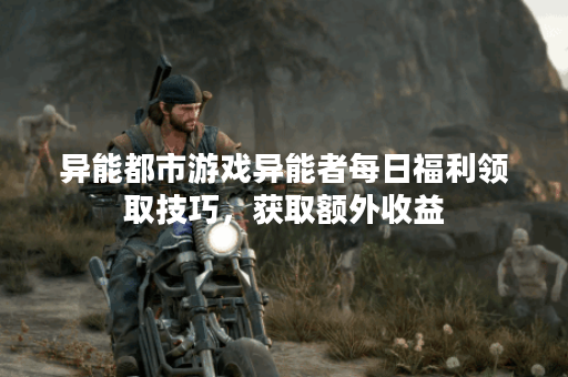 异能都市游戏异能者每日福利领取技巧，获取额外收益