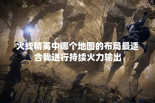 火线精英中哪个地图的布局最适合我进行持续火力输出？