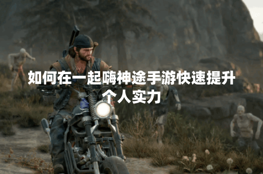 如何在一起嗨神途手游快速提升个人实力? 如何在一起嗨神途手游快速提升个人实力?