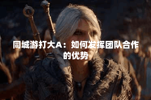 同城游打大A：如何发挥团队合作的优势？