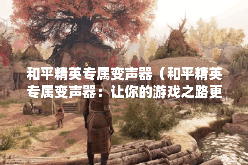 和平精英专属变声器（和平精英专属变声器：让你的游戏之路更加有趣