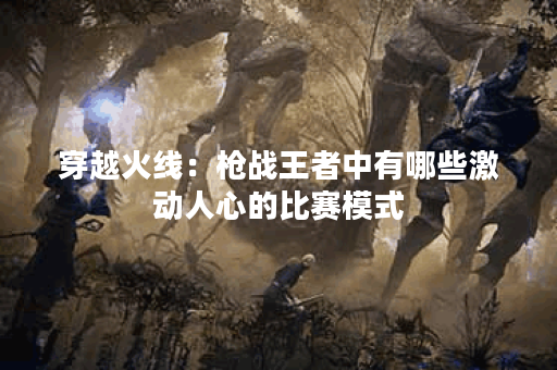 穿越火线:枪战王者中有哪些激动人心的比赛模式? 穿越火线:枪战王者中有哪些激动人心的比赛模式?