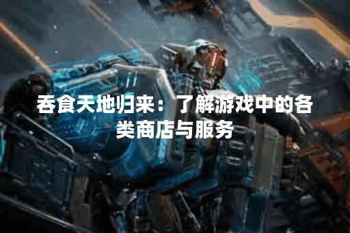 吞食天地归来：了解游戏中的各类商店与服务