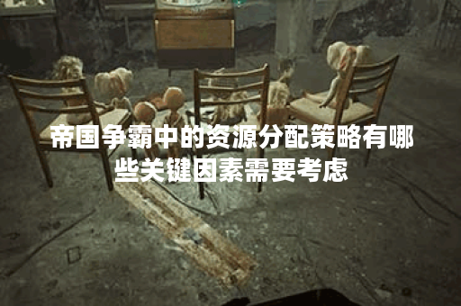 帝国争霸中的资源分配策略有哪些关键因素需要考虑？