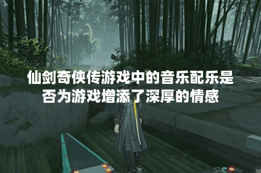 仙剑奇侠传游戏中的音乐配乐是否为游戏增添了深厚的情感? 仙剑奇侠传游戏中的音乐配乐是否为游戏增添了深厚的情感?