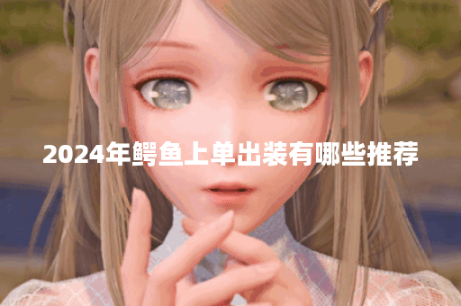 2024年鳄鱼上单出装有哪些推荐？如何选择最佳装备？