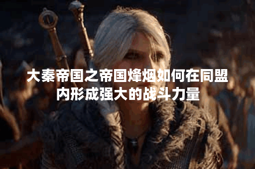 大秦帝国之帝国烽烟如何在同盟内形成强大的战斗力量？