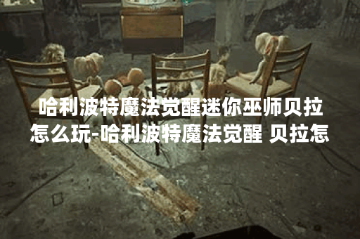 哈利波特魔法觉醒迷你巫师贝拉怎么玩-哈利波特魔法觉醒 贝拉怎么获得新手开荒攻略