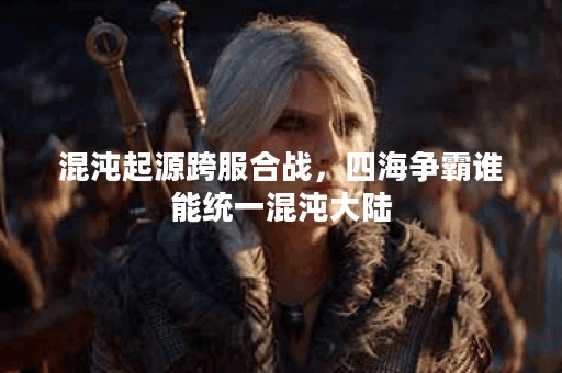 混沌起源跨服合战，四海争霸谁能统一混沌大陆？