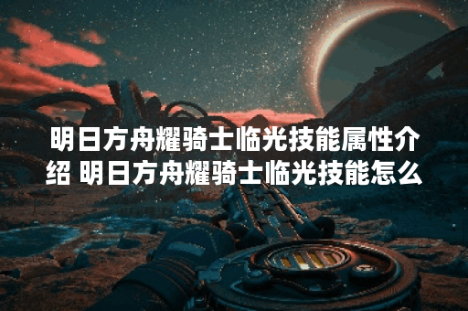 明日方舟耀骑士临光技能属性介绍 明日方舟耀骑士临光技能怎么样,明日方舟资讯 明日方舟耀骑士临光技能属性介绍 明日方舟耀骑士临光技能怎么样,明日方舟资讯