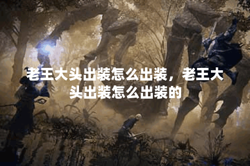 老王大头出装怎么出装，老王大头出装怎么出装的