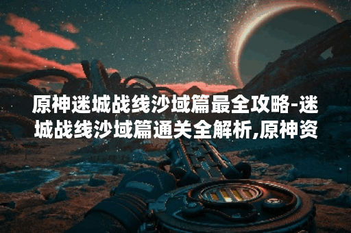 原神迷城战线沙域篇最全攻略-迷城战线沙域篇通关全解析,原神资讯