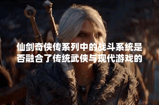 仙剑奇侠传系列中的战斗系统是否融合了传统武侠与现代游戏的特点？