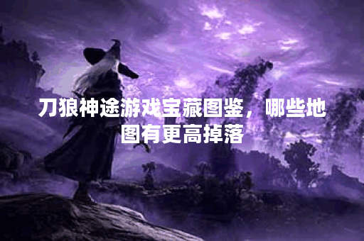 刀狼神途游戏宝藏图鉴，哪些地图有更高掉落？