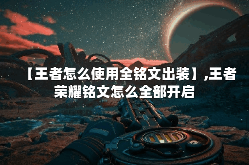 【王者怎么使用全铭文出装】,王者荣耀铭文怎么全部开启