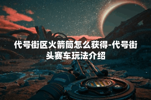 代号街区火箭筒怎么获得-代号街头赛车玩法介绍 代号街区火箭筒怎么获得-代号街头赛车玩法介绍