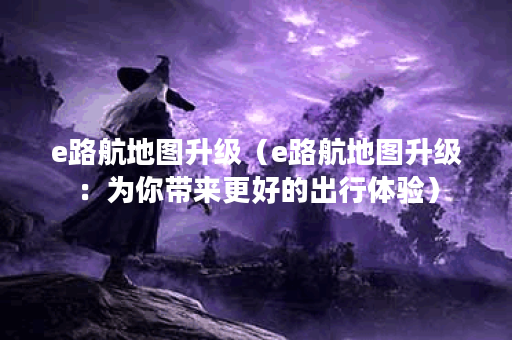 e路航地图升级（e路航地图升级：为你带来更好的出行体验）