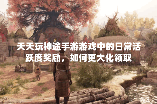 天天玩神途手游游戏中的日常活跃度奖励，如何更大化领取？