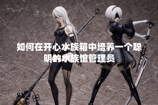 如何在开心水族箱中培养一个聪明的水族馆管理员? 如何在开心水族箱中培养一个聪明的水族馆管理员?