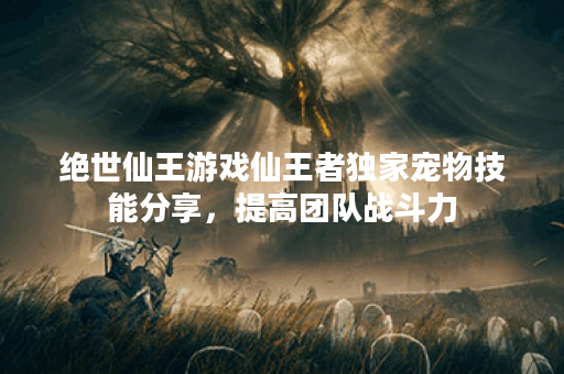 绝世仙王游戏仙王者独家宠物技能分享，提高团队战斗力