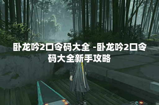卧龙吟2口令码大全 -卧龙吟2口令码大全新手攻略 卧龙吟2口令码大全 -卧龙吟2口令码大全新手攻略