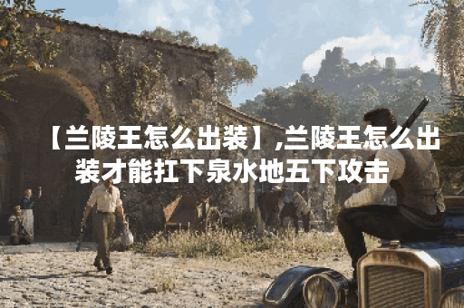 【兰陵王怎么出装】,兰陵王怎么出装才能扛下泉水地五下攻击