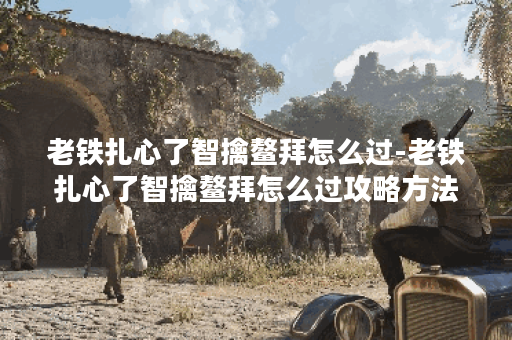 老铁扎心了智擒鳌拜怎么过-老铁扎心了智擒鳌拜怎么过攻略方法分享